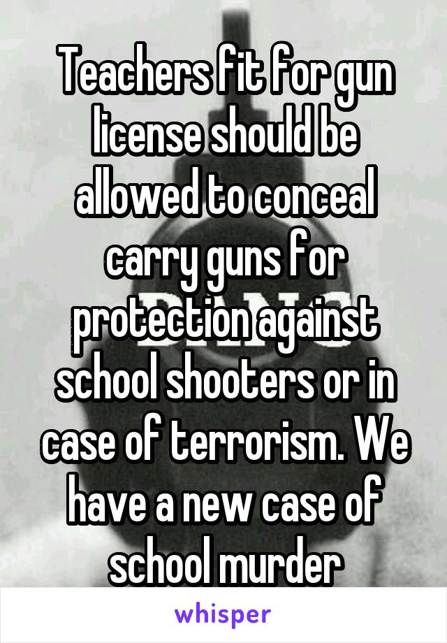 Teachers fit for gun license should be allowed to conceal carry guns for protection against school shooters or in case of terrorism. We have a new case of school murder