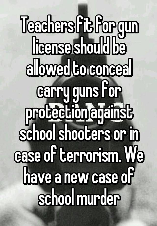 Teachers fit for gun license should be allowed to conceal carry guns for protection against school shooters or in case of terrorism. We have a new case of school murder