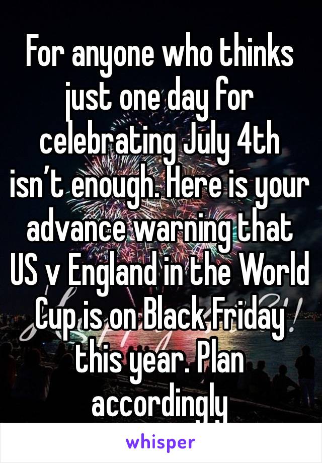 For anyone who thinks just one day for celebrating July 4th isn’t enough. Here is your advance warning that US v England in the World Cup is on Black Friday this year. Plan accordingly 