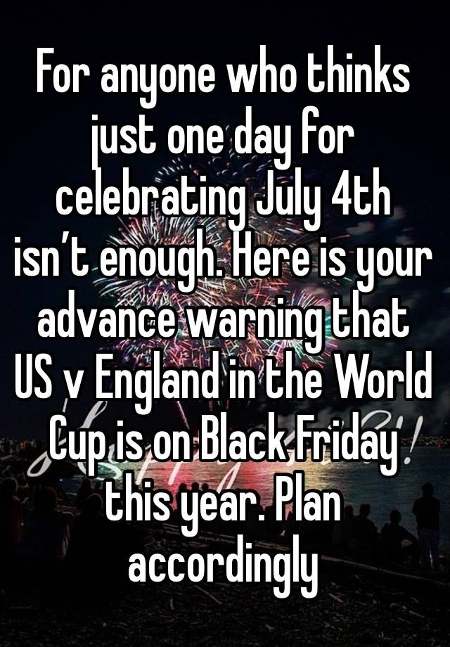 For anyone who thinks just one day for celebrating July 4th isn’t enough. Here is your advance warning that US v England in the World Cup is on Black Friday this year. Plan accordingly 