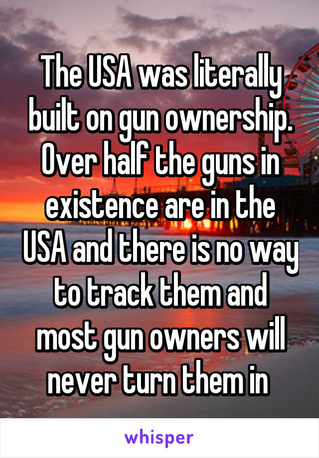 The USA was literally built on gun ownership. Over half the guns in existence are in the USA and there is no way to track them and most gun owners will never turn them in 