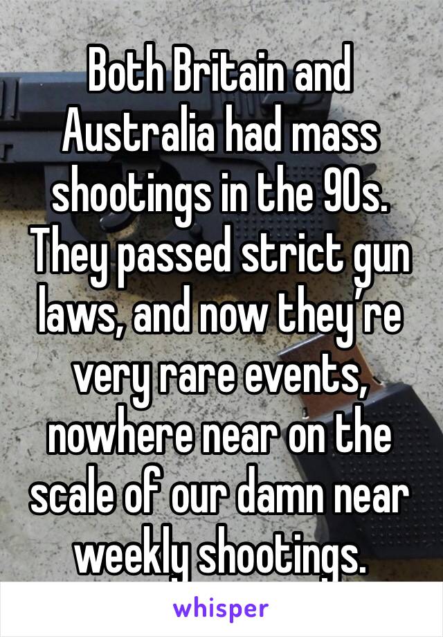 Both Britain and Australia had mass shootings in the 90s. They passed strict gun laws, and now they’re very rare events, nowhere near on the scale of our damn near weekly shootings. 