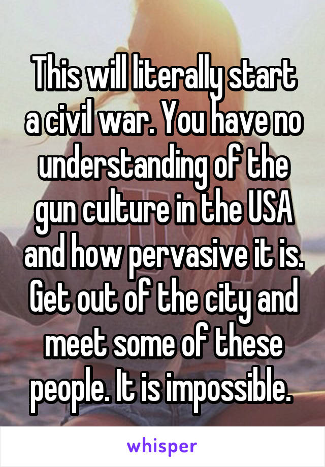 This will literally start a civil war. You have no understanding of the gun culture in the USA and how pervasive it is. Get out of the city and meet some of these people. It is impossible. 