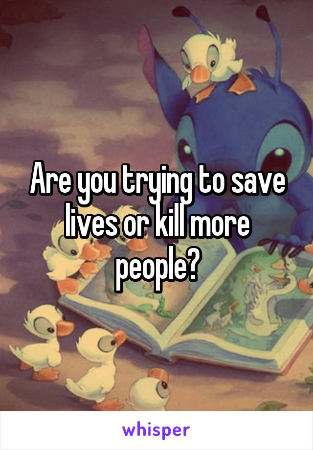 Are you trying to save lives or kill more people?