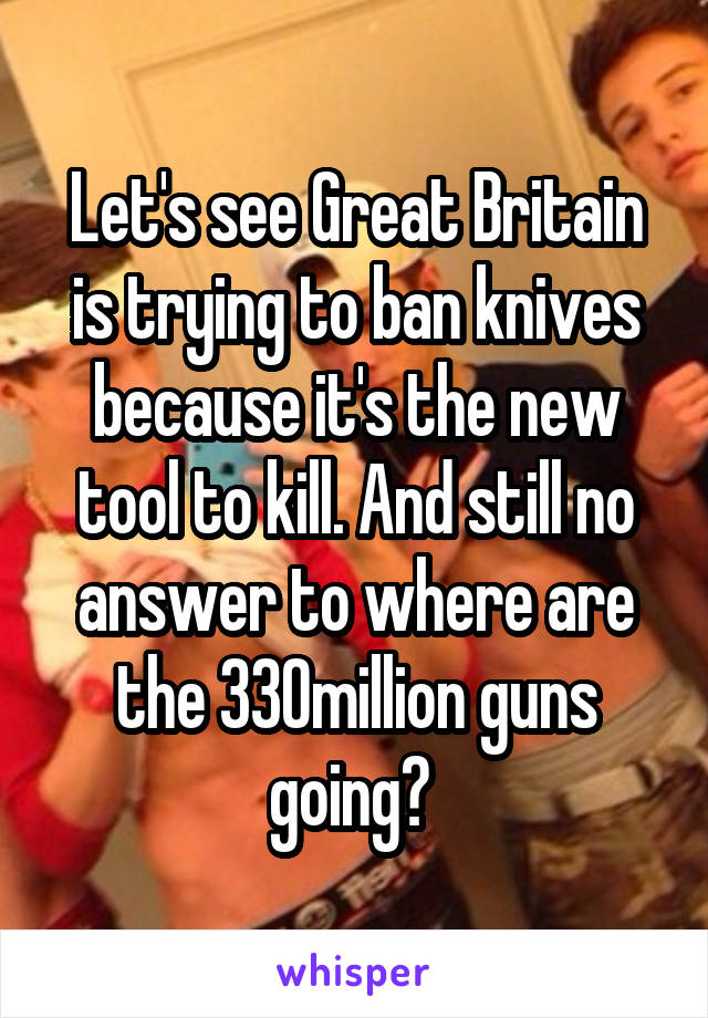 Let's see Great Britain is trying to ban knives because it's the new tool to kill. And still no answer to where are the 330million guns going? 