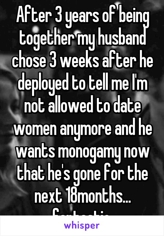 After 3 years of being together my husband chose 3 weeks after he deployed to tell me I'm not allowed to date women anymore and he wants monogamy now that he's gone for the next 18months... fantastic.