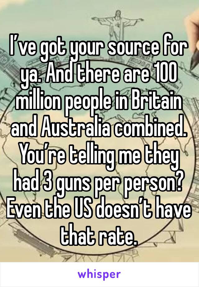 I’ve got your source for ya. And there are 100 million people in Britain and Australia combined. You’re telling me they had 3 guns per person? Even the US doesn’t have that rate. 