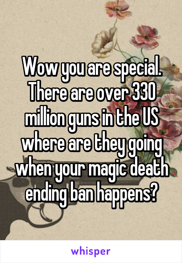 Wow you are special. There are over 330 million guns in the US where are they going when your magic death ending ban happens?