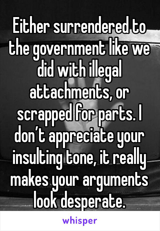 Either surrendered to the government like we did with illegal attachments, or scrapped for parts. I don’t appreciate your insulting tone, it really makes your arguments look desperate.  