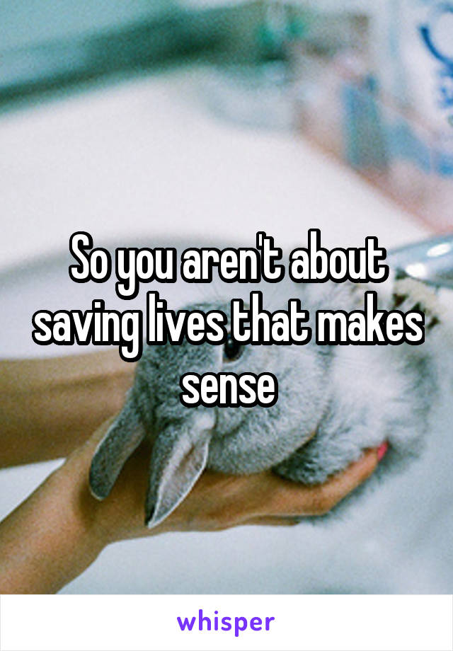 So you aren't about saving lives that makes sense