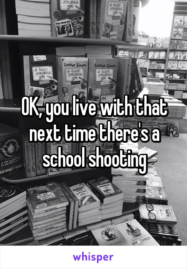 OK, you live with that next time there's a school shooting