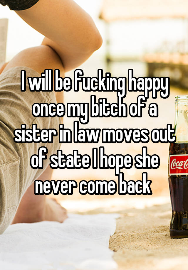 I will be fucking happy once my bitch of a sister in law moves out of state I hope she never come back 