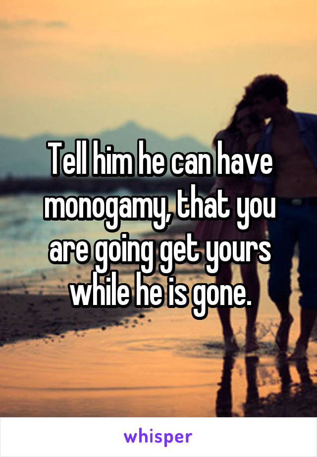 Tell him he can have monogamy, that you are going get yours while he is gone.