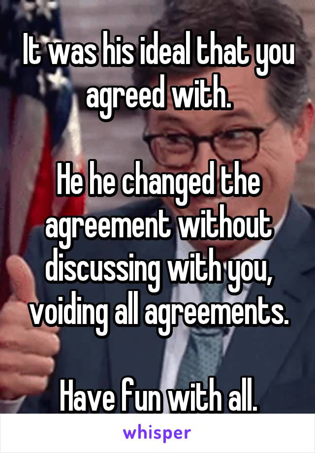 It was his ideal that you agreed with.

He he changed the agreement without discussing with you, voiding all agreements.

Have fun with all.