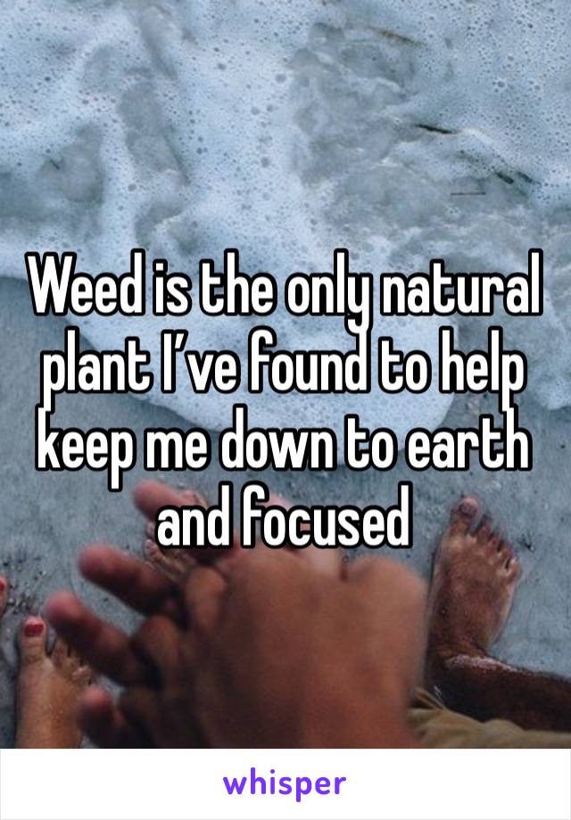 Weed is the only natural plant I’ve found to help keep me down to earth and focused 