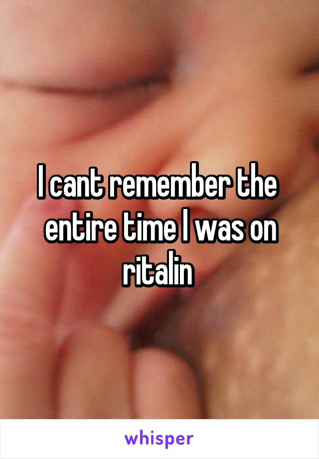 I cant remember the  entire time I was on ritalin 