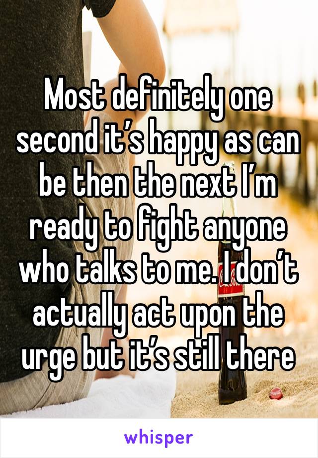 Most definitely one second it’s happy as can be then the next I’m ready to fight anyone who talks to me. I don’t actually act upon the urge but it’s still there