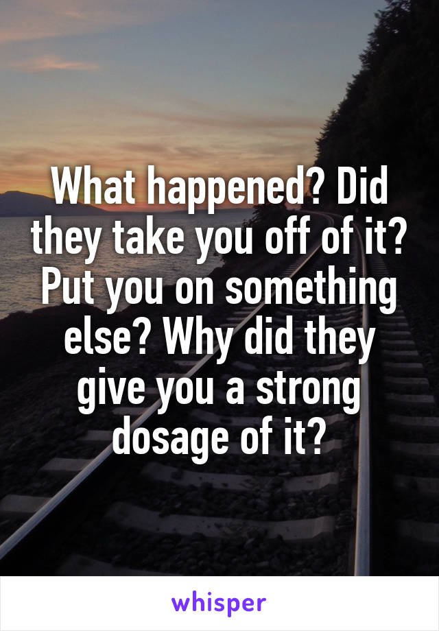 What happened? Did they take you off of it? Put you on something else? Why did they give you a strong dosage of it?