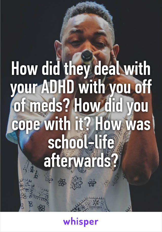 How did they deal with your ADHD with you off of meds? How did you cope with it? How was school-life afterwards?