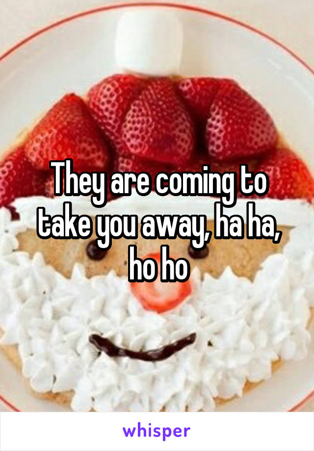 They are coming to take you away, ha ha, ho ho