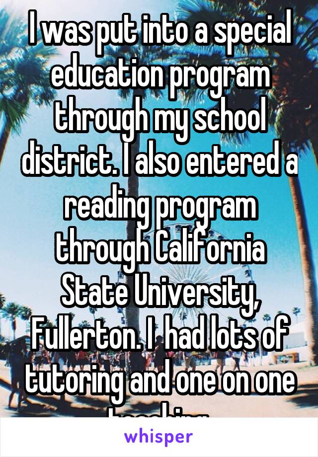 I was put into a special education program through my school district. I also entered a reading program through California State University, Fullerton. I  had lots of tutoring and one on one teaching.