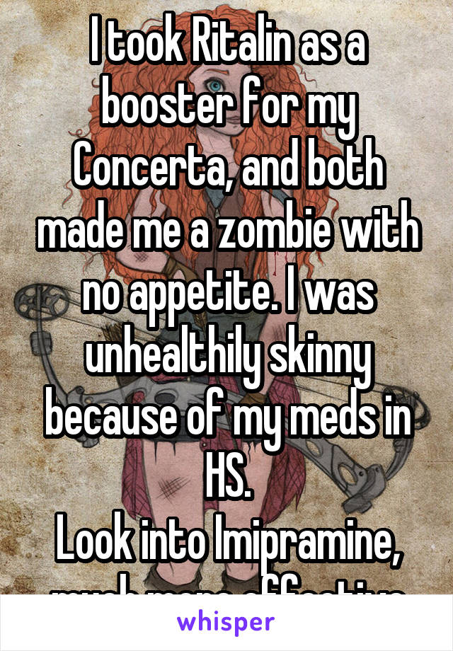 I took Ritalin as a booster for my Concerta, and both made me a zombie with no appetite. I was unhealthily skinny because of my meds in HS.
Look into Imipramine, much more effective