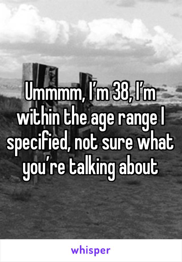 Ummmm, I’m 38, I’m within the age range I specified, not sure what you’re talking about 