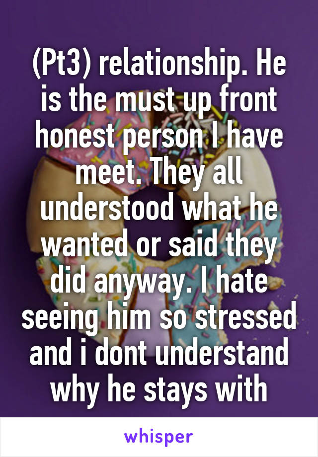 (Pt3) relationship. He is the must up front honest person I have meet. They all understood what he wanted or said they did anyway. I hate seeing him so stressed and i dont understand why he stays with