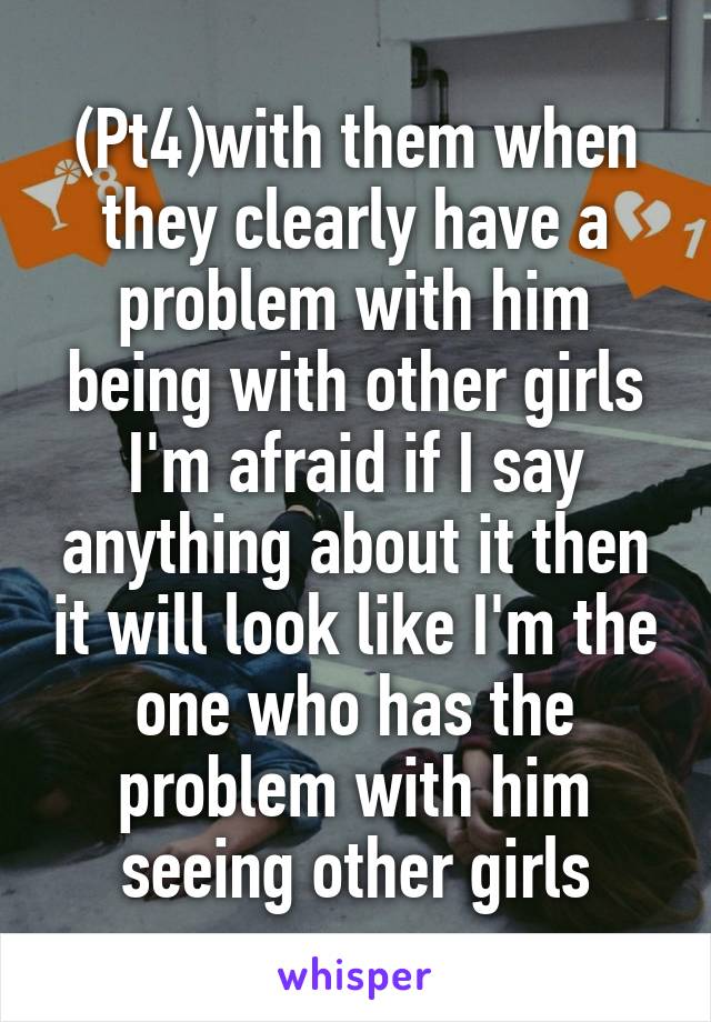 (Pt4)with them when they clearly have a problem with him being with other girls I'm afraid if I say anything about it then it will look like I'm the one who has the problem with him seeing other girls