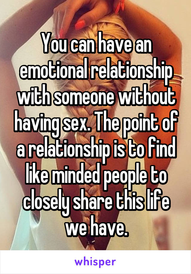 You can have an emotional relationship with someone without having sex. The point of a relationship is to find like minded people to closely share this life we have.