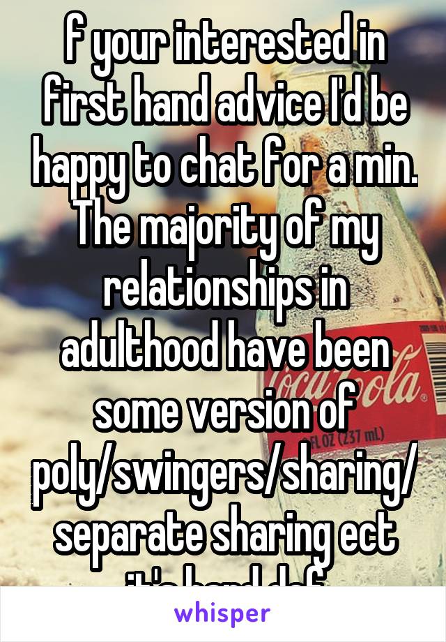 f your interested in first hand advice I'd be happy to chat for a min. The majority of my relationships in adulthood have been some version of poly/swingers/sharing/ separate sharing ect it's hard def