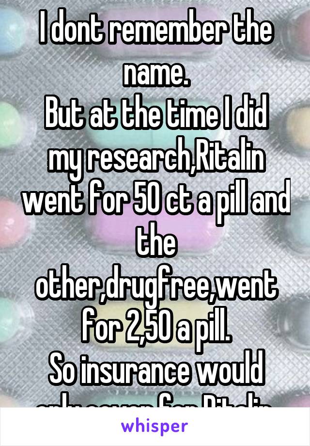 I dont remember the name.
But at the time I did my research,Ritalin went for 50 ct a pill and the other,drugfree,went for 2,50 a pill.
So insurance would only cover for Ritalin 