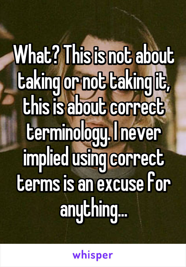 What? This is not about taking or not taking it, this is about correct terminology. I never implied using correct terms is an excuse for anything...