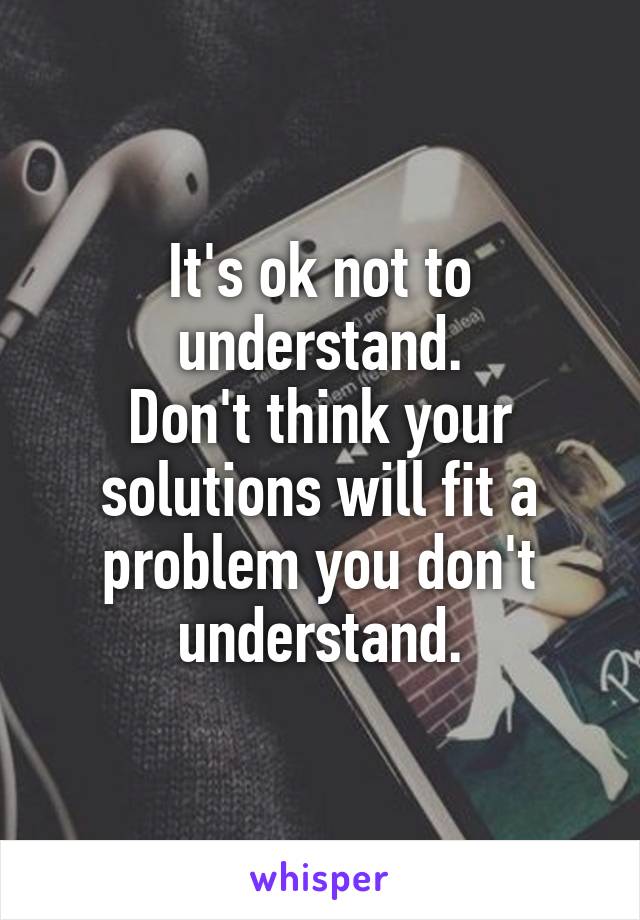 It's ok not to understand.
Don't think your solutions will fit a problem you don't understand.