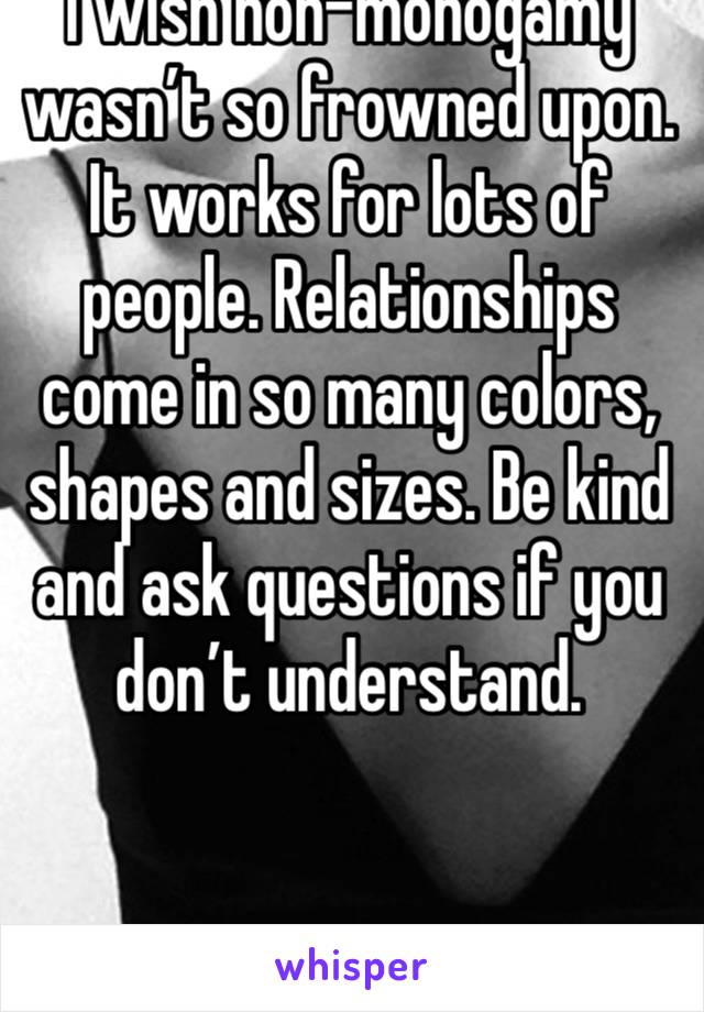 I wish non-monogamy wasn’t so frowned upon. It works for lots of people. Relationships come in so many colors, shapes and sizes. Be kind and ask questions if you don’t understand. 