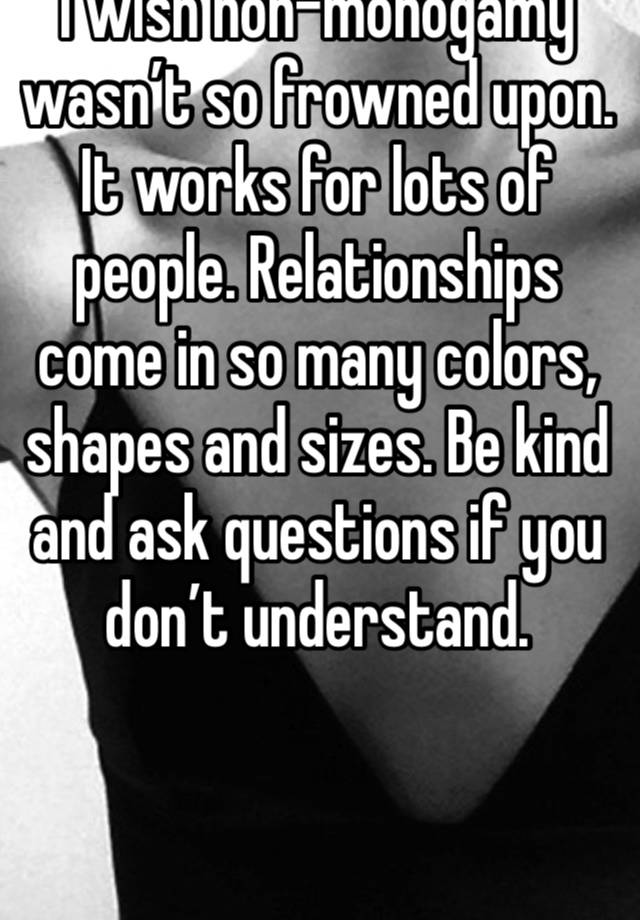 I wish non-monogamy wasn’t so frowned upon. It works for lots of people. Relationships come in so many colors, shapes and sizes. Be kind and ask questions if you don’t understand. 