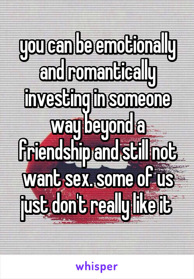 you can be emotionally and romantically investing in someone way beyond a friendship and still not want sex. some of us just don't really like it 
