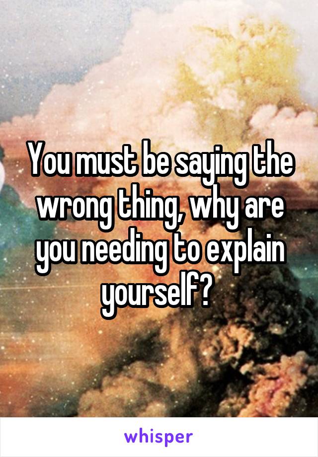 You must be saying the wrong thing, why are you needing to explain yourself? 