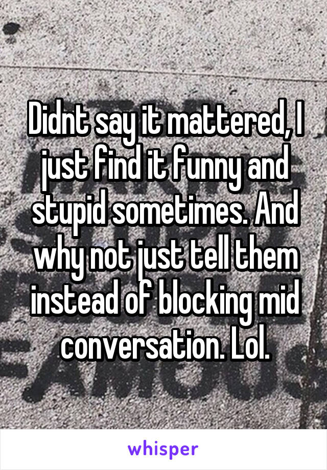 Didnt say it mattered, I just find it funny and stupid sometimes. And why not just tell them instead of blocking mid conversation. Lol.