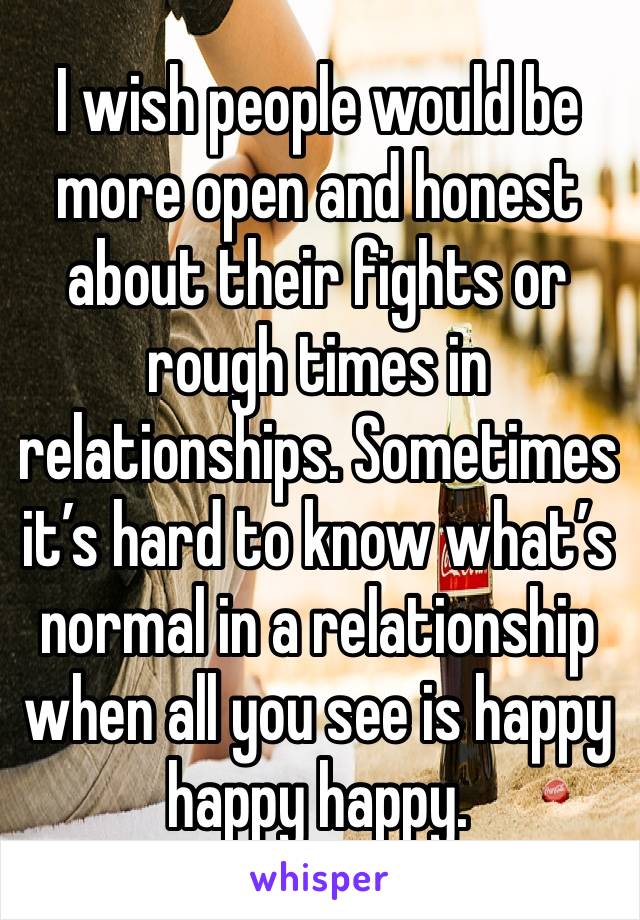 I wish people would be more open and honest about their fights or rough times in relationships. Sometimes it’s hard to know what’s normal in a relationship when all you see is happy happy happy.