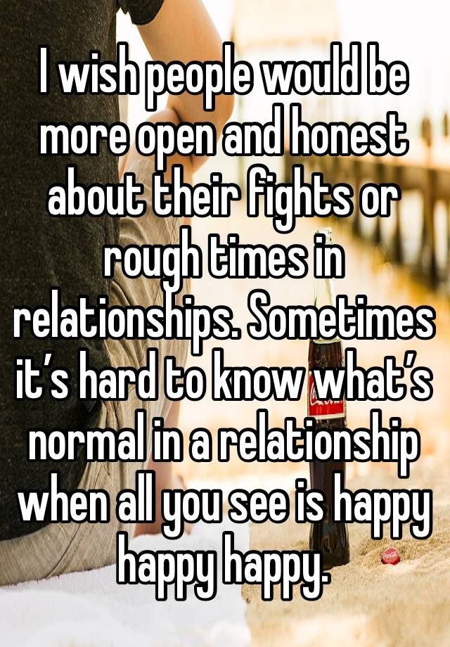 I wish people would be more open and honest about their fights or rough times in relationships. Sometimes it’s hard to know what’s normal in a relationship when all you see is happy happy happy.