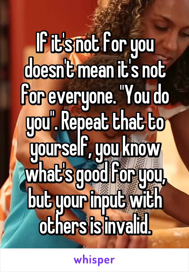 If it's not for you doesn't mean it's not for everyone. "You do you". Repeat that to yourself, you know what's good for you, but your input with others is invalid.