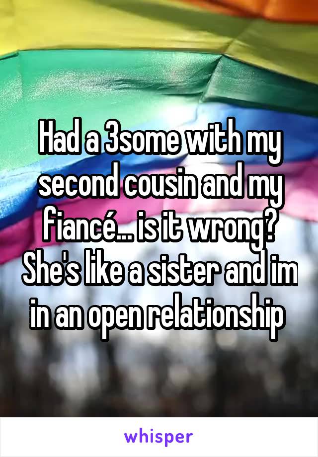 Had a 3some with my second cousin and my fiancé... is it wrong? She's like a sister and im in an open relationship 