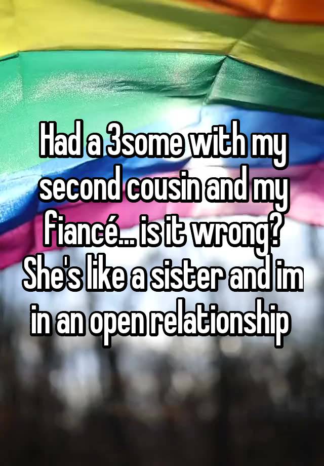 Had a 3some with my second cousin and my fiancé... is it wrong? She's like a sister and im in an open relationship 