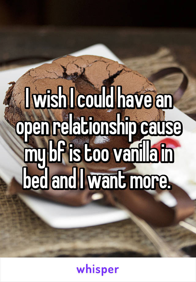 I wish I could have an open relationship cause my bf is too vanilla in bed and I want more. 