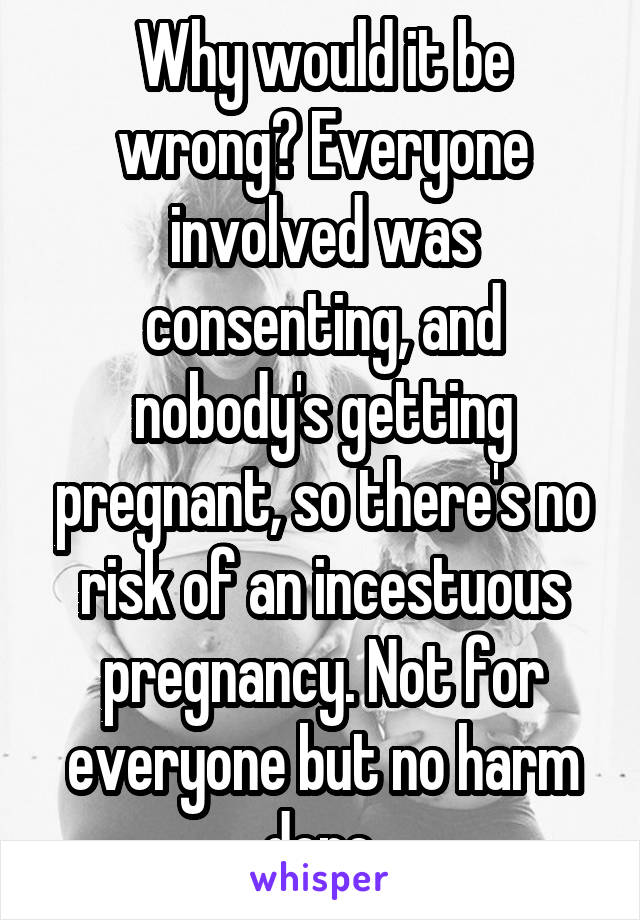 Why would it be wrong? Everyone involved was consenting, and nobody's getting pregnant, so there's no risk of an incestuous pregnancy. Not for everyone but no harm done.