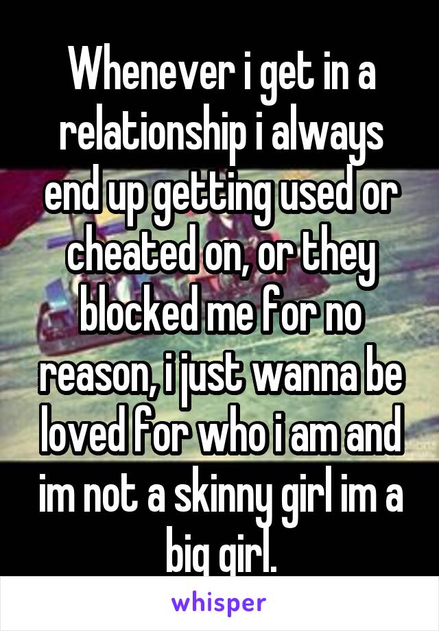 Whenever i get in a relationship i always end up getting used or cheated on, or they blocked me for no reason, i just wanna be loved for who i am and im not a skinny girl im a big girl.