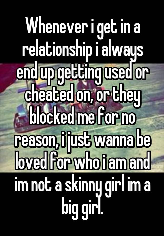 Whenever i get in a relationship i always end up getting used or cheated on, or they blocked me for no reason, i just wanna be loved for who i am and im not a skinny girl im a big girl.