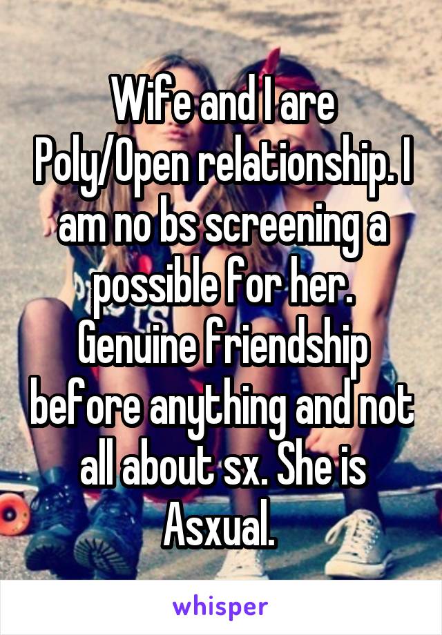 Wife and I are Poly/Open relationship. I am no bs screening a possible for her. Genuine friendship before anything and not all about sx. She is Asxual. 