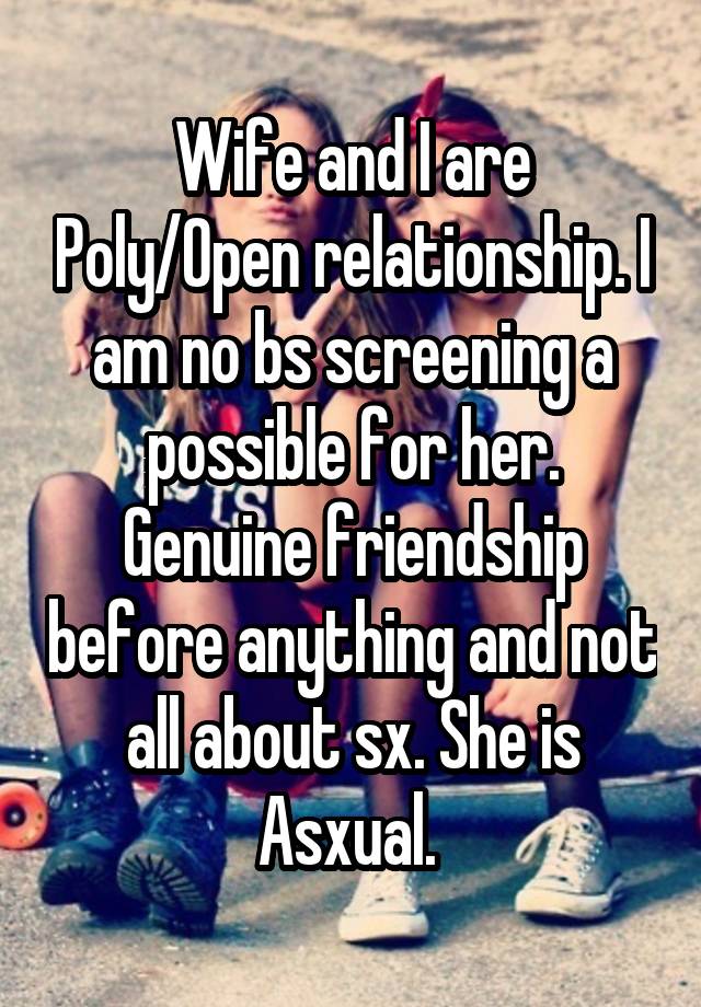 Wife and I are Poly/Open relationship. I am no bs screening a possible for her. Genuine friendship before anything and not all about sx. She is Asxual. 